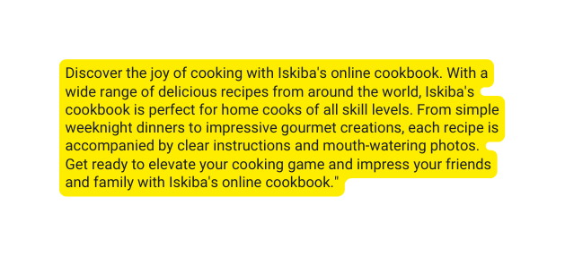 Discover the joy of cooking with Iskiba s online cookbook With a wide range of delicious recipes from around the world Iskiba s cookbook is perfect for home cooks of all skill levels From simple weeknight dinners to impressive gourmet creations each recipe is accompanied by clear instructions and mouth watering photos Get ready to elevate your cooking game and impress your friends and family with Iskiba s online cookbook