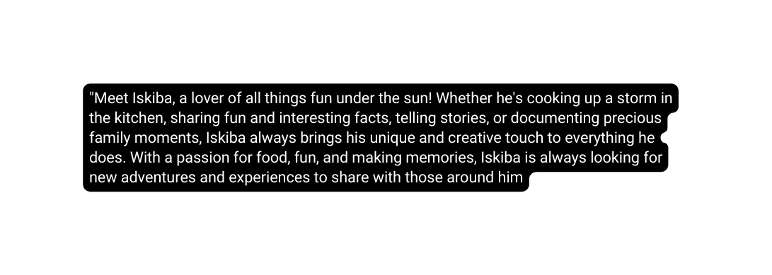 Meet Iskiba a lover of all things fun under the sun Whether he s cooking up a storm in the kitchen sharing fun and interesting facts telling stories or documenting precious family moments Iskiba always brings his unique and creative touch to everything he does With a passion for food fun and making memories Iskiba is always looking for new adventures and experiences to share with those around him